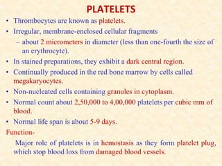 PLATELETS
• Thrombocytes are known as platelets.
• Irregular, membrane-enclosed cellular fragments
– about 2 micrometers in diameter (less than one-fourth the size of
an erythrocyte).
• In stained preparations, they exhibit a dark central region.
• Continually produced in the red bone marrow by cells called
megakaryocytes.
• Non-nucleated cells containing granules in cytoplasm.
• Normal count about 2,50,000 to 4,00,000 platelets per cubic mm of
blood.
• Normal life span is about 5-9 days.
Function-
Major role of platelets is in hemostasis as they form platelet plug,
which stop blood loss from damaged blood vessels.
 