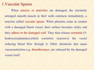 1.Vascular Spasm
When arteries or arterioles are damaged, the circularly
arranged smooth muscle in their walls contracts immediately, a
reaction called vascular spasm. When platelets come in contact
with a damaged blood vessel, their surface becomes sticky and
they adhere to the damaged wall. They then release serotonin (5-
hydroxytryptamine),which constricts (narrows) the vessel
reducing blood flow through it. Other chemicals that cause
vasoconstriction e.g. thromboxanes, are released by the damaged
vessel itself.
 