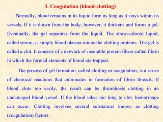 3. Coagulation (blood-clotting)
Normally, blood remains in its liquid form as long as it stays within its
vessels. If it is drawn from the body, however, it thickens and forms a gel.
Eventually, the gel separates from the liquid. The straw-colored liquid,
called serum, is simply blood plasma minus the clotting proteins. The gel is
called a clot. It consists of a network of insoluble protein fibers called fibrin
in which the formed elements of blood are trapped.
The process of gel formation, called clotting or coagulation, is a series
of chemical reactions that culminates in formation of fibrin threads. If
blood clots too easily, the result can be thrombosis clotting in an
undamaged blood vessel. If the blood takes too long to clot, hemorrhage
can occur. Clotting involves several substances known as clotting
(coagulation) factors.
 