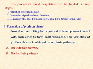 The process of blood coagulation can be divided in three
stages-
1. Formation of prothrombinase
2. Conversion of prothrombin to thrombin
3. Conversion of soluble fibrinogen to insoluble fibrin threads forming clot.
1. Formation of prothrombinase
Several of the clotting factor present in blood plasma interact
with each other to form prothrombinase. This formation of
prothrombinase is achieved by two basic pathways…
A. The extrinsic pathway
B. The intrinsic pathway
 
