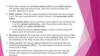  Blood helps maintain the acid-base balance (pH) by using buffer systems
that prevent large fluctuations in pH, which are crucial for proper cell
function. Here's how it works:
 Buffer Systems: These are chemical systems in the blood that resist changes
in pH. The most important buffer system in blood is the bicarbonate buffer
system.
 Bicarbonate (HCO )
₃⁻ acts to neutralize excess acid (H ) by combining with
⁺
it to form carbonic acid (H CO )
₂ ₃ , which then quickly breaks down into
water (H O)
₂ and carbon dioxide (CO )
₂ .
 If the blood becomes too alkaline (basic), carbonic acid can release H⁺
ions to lower the pH back to normal.
 Respiratory Control: The lungs help control pH by adjusting the levels of CO₂.
When CO builds up, it reacts with water to form
₂ carbonic acid, which lowers
pH. Breathing out CO helps remove acid, raising the pH if it's too low.
₂
 Kidney Control: The kidneys regulate blood pH by excreting H ions
⁺ and
reabsorbing bicarbonate (HCO )
₃⁻ . This helps balance the pH by removing
excess acids or bases.
 Through these mechanisms, blood buffers and organs like the lungs and
kidneys work together to keep the pH stable, ensuring normal cellular
functions.
 