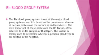 Rh BLOOD GROUP SYSTEM
 The Rh blood group system is one of the major blood
group systems, and it is based on the presence or absence
of certain proteins on the surface of red blood cells. The
most important of these proteins is the Rh factor, often
referred to as Rh antigen or D antigen. The system is
mainly used to determine whether a person's blood type is
Rh-positive or Rh-negative.
 