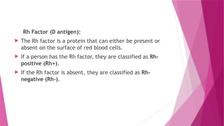 Rh Factor (D antigen):
 The Rh factor is a protein that can either be present or
absent on the surface of red blood cells.
 If a person has the Rh factor, they are classified as Rh-
positive (Rh+).
 If the Rh factor is absent, they are classified as Rh-
negative (Rh-).
 