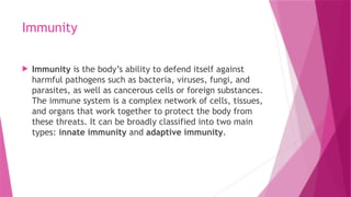 Immunity
 Immunity is the body’s ability to defend itself against
harmful pathogens such as bacteria, viruses, fungi, and
parasites, as well as cancerous cells or foreign substances.
The immune system is a complex network of cells, tissues,
and organs that work together to protect the body from
these threats. It can be broadly classified into two main
types: innate immunity and adaptive immunity.
 