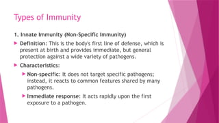 Types of Immunity
1. Innate Immunity (Non-Specific Immunity)
 Definition: This is the body's first line of defense, which is
present at birth and provides immediate, but general
protection against a wide variety of pathogens.
 Characteristics:
 Non-specific: It does not target specific pathogens;
instead, it reacts to common features shared by many
pathogens.
 Immediate response: It acts rapidly upon the first
exposure to a pathogen.
 