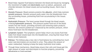  Blood helps regulate fluid balance between the blood and tissues by managing
the movement of water and electrolytes (such as sodium, potassium, and
chloride) between the blood vessels and surrounding tissues. Here's how it
works:
 Osmotic Pressure: Blood contains proteins like albumin, which help maintain
osmotic pressure. Osmotic pressure pulls water into the bloodstream from
the surrounding tissues, preventing fluid from accumulating in the tissues
(edema).
 Hydrostatic Pressure: The heart pumps blood through the blood vessels,
creating hydrostatic pressure. This pressure pushes fluid out of the blood
vessels into the tissues, providing nutrients and removing waste products.
However, the amount pushed out is balanced by the osmotic pressure, which
draws fluid back into the bloodstream.
 Lymphatic System: The lymphatic system helps return any excess fluid that
leaks from blood vessels back into the bloodstream, ensuring that tissue fluid
levels remain balanced.
 Kidneys: The kidneys play a key role in fluid balance by controlling how much
water and electrolytes are excreted in urine. They adjust the amount of
water reabsorbed, helping to keep the body's hydration level stable.
 Through these mechanisms, blood helps ensure that cells and tissues get the
right amount of water and electrolytes to function properly, preventing
dehydration or fluid overload.
 