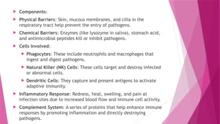  Components:
 Physical Barriers: Skin, mucous membranes, and cilia in the
respiratory tract help prevent the entry of pathogens.
 Chemical Barriers: Enzymes (like lysozyme in saliva), stomach acid,
and antimicrobial peptides kill or inhibit pathogens.
 Cells Involved:
 Phagocytes: These include neutrophils and macrophages that
ingest and digest pathogens.
 Natural Killer (NK) Cells: These cells target and destroy infected
or abnormal cells.
 Dendritic Cells: They capture and present antigens to activate
adaptive immunity.
 Inflammatory Response: Redness, heat, swelling, and pain at
infection sites due to increased blood flow and immune cell activity.
 Complement System: A series of proteins that help enhance immune
responses by promoting inflammation and directly destroying
pathogens.
 