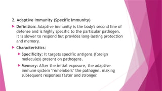 2. Adaptive Immunity (Specific Immunity)
 Definition: Adaptive immunity is the body's second line of
defense and is highly specific to the particular pathogen.
It is slower to respond but provides long-lasting protection
and memory.
 Characteristics:
 Specificity: It targets specific antigens (foreign
molecules) present on pathogens.
 Memory: After the initial exposure, the adaptive
immune system "remembers" the pathogen, making
subsequent responses faster and stronger.
 