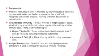  Components:
 Humoral Immunity (B Cells): Mediated by B lymphocytes (B cells) that
produce antibodies. Antibodies are proteins that specifically
recognize and bind to antigens, marking them for destruction or
neutralization.
 Cell-Mediated Immunity (T Cells): Involves T lymphocytes (T cells),
which directly attack infected cells or regulate the activity of other
immune cells. There are two main types:
 Helper T Cells (Th): These help activate B cells and cytotoxic T
cells by releasing signaling molecules (cytokines).
 Cytotoxic T Cells (Tc): These directly kill infected or cancerous
cells.
 Antigen Presentation: Dendritic cells and macrophages present
antigens to T cells to initiate the adaptive immune response.
 