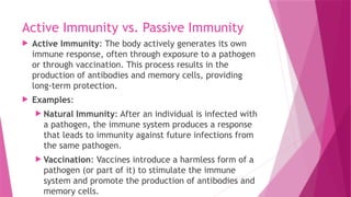 Active Immunity vs. Passive Immunity
 Active Immunity: The body actively generates its own
immune response, often through exposure to a pathogen
or through vaccination. This process results in the
production of antibodies and memory cells, providing
long-term protection.
 Examples:
 Natural Immunity: After an individual is infected with
a pathogen, the immune system produces a response
that leads to immunity against future infections from
the same pathogen.
 Vaccination: Vaccines introduce a harmless form of a
pathogen (or part of it) to stimulate the immune
system and promote the production of antibodies and
memory cells.
 