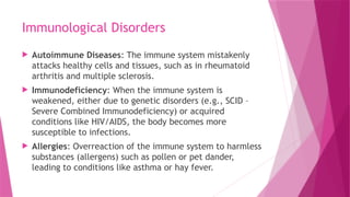 Immunological Disorders
 Autoimmune Diseases: The immune system mistakenly
attacks healthy cells and tissues, such as in rheumatoid
arthritis and multiple sclerosis.
 Immunodeficiency: When the immune system is
weakened, either due to genetic disorders (e.g., SCID –
Severe Combined Immunodeficiency) or acquired
conditions like HIV/AIDS, the body becomes more
susceptible to infections.
 Allergies: Overreaction of the immune system to harmless
substances (allergens) such as pollen or pet dander,
leading to conditions like asthma or hay fever.
 