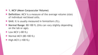  1. MCV (Mean Corpuscular Volume)
 Definition: MCV is a measure of the average volume (size)
of individual red blood cells.
 Unit: It is usually measured in femtoliters (fL).
 Normal Range: 80-100 fL (this can vary slightly depending
on the lab or age).
 Low MCV (<80 fL)
 Normal MCV (80-100 fL)
 High MCV (>100 fL)
 