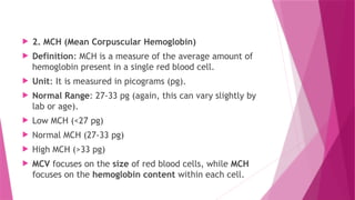  2. MCH (Mean Corpuscular Hemoglobin)
 Definition: MCH is a measure of the average amount of
hemoglobin present in a single red blood cell.
 Unit: It is measured in picograms (pg).
 Normal Range: 27-33 pg (again, this can vary slightly by
lab or age).
 Low MCH (<27 pg)
 Normal MCH (27-33 pg)
 High MCH (>33 pg)
 MCV focuses on the size of red blood cells, while MCH
focuses on the hemoglobin content within each cell.
 