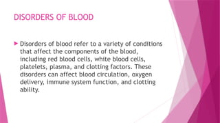 DISORDERS OF BLOOD
 Disorders of blood refer to a variety of conditions
that affect the components of the blood,
including red blood cells, white blood cells,
platelets, plasma, and clotting factors. These
disorders can affect blood circulation, oxygen
delivery, immune system function, and clotting
ability.
 