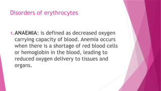 Disorders of erythrocytes
1.ANAEMIA: is defined as decreased oxygen
carrying capacity of blood. Anemia occurs
when there is a shortage of red blood cells
or hemoglobin in the blood, leading to
reduced oxygen delivery to tissues and
organs.
 
