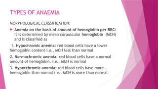 TYPES OF ANAEMIA
MORPHOLOGICAL CLASSIFICATION:
 Anemia on the basis of amount of hemoglobin per RBC:
it is determined by mean corpuscular hemoglobin (MCH)
and is classified as
1. Hypochromic anemia: red blood cells have a lower
hemoglobin content i.e., MCH less than normal
2. Normochromic anemia: red blood cells have a normal
amount of hemoglobin. i.e., MCH is normal
3. Hyperchromic anemia: red blood cells have more
hemoglobin than normal i.e., MCH is more than normal
 