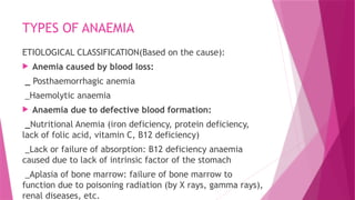 TYPES OF ANAEMIA
ETIOLOGICAL CLASSIFICATION(Based on the cause):
 Anemia caused by blood loss:
_ Posthaemorrhagic anemia
_Haemolytic anaemia
 Anaemia due to defective blood formation:
_Nutritional Anemia (iron deficiency, protein deficiency,
lack of folic acid, vitamin C, B12 deficiency)
_Lack or failure of absorption: B12 deficiency anaemia
caused due to lack of intrinsic factor of the stomach
_Aplasia of bone marrow: failure of bone marrow to
function due to poisoning radiation (by X rays, gamma rays),
renal diseases, etc.
 