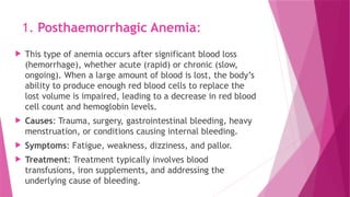 1. Posthaemorrhagic Anemia:
 This type of anemia occurs after significant blood loss
(hemorrhage), whether acute (rapid) or chronic (slow,
ongoing). When a large amount of blood is lost, the body’s
ability to produce enough red blood cells to replace the
lost volume is impaired, leading to a decrease in red blood
cell count and hemoglobin levels.
 Causes: Trauma, surgery, gastrointestinal bleeding, heavy
menstruation, or conditions causing internal bleeding.
 Symptoms: Fatigue, weakness, dizziness, and pallor.
 Treatment: Treatment typically involves blood
transfusions, iron supplements, and addressing the
underlying cause of bleeding.
 