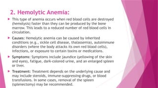 2. Hemolytic Anemia:
 This type of anemia occurs when red blood cells are destroyed
(hemolysis) faster than they can be produced by the bone
marrow. This leads to a reduced number of red blood cells in
circulation.
 Causes: Hemolytic anemia can be caused by inherited
conditions (e.g., sickle cell disease, thalassemia), autoimmune
disorders (where the body attacks its own red blood cells),
infections, or exposure to certain toxins or medications.
 Symptoms: Symptoms include jaundice (yellowing of the skin
and eyes), fatigue, dark-colored urine, and an enlarged spleen
or liver.
 Treatment: Treatment depends on the underlying cause and
may include steroids, immune-suppressing drugs, or blood
transfusions. In some cases, removal of the spleen
(splenectomy) may be recommended.
 