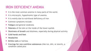 IRON DEFICIENCY ANEMIA
 It is the most common anemia in many parts of the world.
 It is microcytic, hypochromic type of anemia.
 It is mainly due to nutritional deficiency of iron
 Common symptoms include:
 Fatigue and general weakness
 Paleness of the skin or the inside of the lower eyelids
 Shortness of breath and dizziness, especially during physical activity
 Cold hands and feet
 Headaches
 Brittle nails or hairloss
 Cravings for non-nutritive substances (like ice, dirt, or starch), a
condition called pica
 