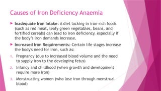 Causes of Iron Deficiency Anaemia
 Inadequate Iron Intake: A diet lacking in iron-rich foods
(such as red meat, leafy green vegetables, beans, and
fortified cereals) can lead to iron deficiency, especially if
the body’s iron demands increase.
 Increased Iron Requirements:-Certain life stages increase
the body's need for iron, such as:
1. Pregnancy (due to increased blood volume and the need
to supply iron to the developing fetus)
2. Infancy and childhood (when growth and development
require more iron)
3. Menstruating women (who lose iron through menstrual
blood)
 