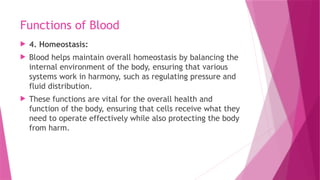 Functions of Blood
 4. Homeostasis:
 Blood helps maintain overall homeostasis by balancing the
internal environment of the body, ensuring that various
systems work in harmony, such as regulating pressure and
fluid distribution.
 These functions are vital for the overall health and
function of the body, ensuring that cells receive what they
need to operate effectively while also protecting the body
from harm.
 