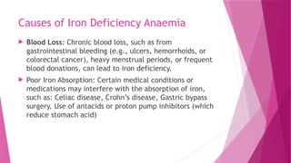 Causes of Iron Deficiency Anaemia
 Blood Loss: Chronic blood loss, such as from
gastrointestinal bleeding (e.g., ulcers, hemorrhoids, or
colorectal cancer), heavy menstrual periods, or frequent
blood donations, can lead to iron deficiency.
 Poor Iron Absorption: Certain medical conditions or
medications may interfere with the absorption of iron,
such as: Celiac disease, Crohn’s disease, Gastric bypass
surgery, Use of antacids or proton pump inhibitors (which
reduce stomach acid)
 