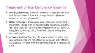 Treatment of Iron Deficiency Anaemia
 Iron Supplements: The most common treatment for iron
deficiency anaemia is oral iron supplements (ferrous
sulfate or ferrous gluconate).
 Dietary Changes: Increasing iron-rich foods in the diet is
important. Foods high in iron include: Red meat, poultry,
fish, and shellfish, Leafy green vegetables (e.g., spinach,
kale),Beans, lentils, tofu, Fortified cereals and grains,
Nuts and seeds
 Intravenous Iron Therapy: In severe cases or when oral
iron supplements are not effective or cause side effects,
intravenous (IV) iron may be administered in a hospital or
clinic.
 