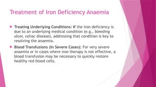 Treatment of Iron Deficiency Anaemia
 Treating Underlying Conditions: If the iron deficiency is
due to an underlying medical condition (e.g., bleeding
ulcer, celiac disease), addressing that condition is key to
resolving the anaemia.
 Blood Transfusions (In Severe Cases): For very severe
anaemia or in cases where iron therapy is not effective, a
blood transfusion may be necessary to quickly restore
healthy red blood cells.
 