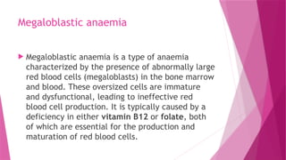 Megaloblastic anaemia
 Megaloblastic anaemia is a type of anaemia
characterized by the presence of abnormally large
red blood cells (megaloblasts) in the bone marrow
and blood. These oversized cells are immature
and dysfunctional, leading to ineffective red
blood cell production. It is typically caused by a
deficiency in either vitamin B12 or folate, both
of which are essential for the production and
maturation of red blood cells.
 