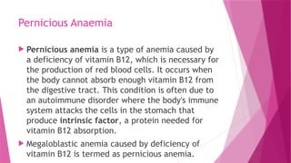 Pernicious Anaemia
 Pernicious anemia is a type of anemia caused by
a deficiency of vitamin B12, which is necessary for
the production of red blood cells. It occurs when
the body cannot absorb enough vitamin B12 from
the digestive tract. This condition is often due to
an autoimmune disorder where the body's immune
system attacks the cells in the stomach that
produce intrinsic factor, a protein needed for
vitamin B12 absorption.
 Megaloblastic anemia caused by deficiency of
vitamin B12 is termed as pernicious anemia.
 