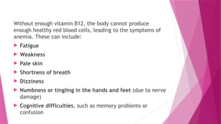Without enough vitamin B12, the body cannot produce
enough healthy red blood cells, leading to the symptoms of
anemia. These can include:
 Fatigue
 Weakness
 Pale skin
 Shortness of breath
 Dizziness
 Numbness or tingling in the hands and feet (due to nerve
damage)
 Cognitive difficulties, such as memory problems or
confusion
 