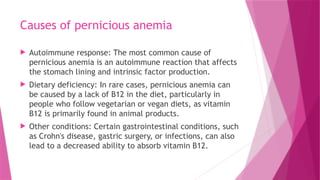 Causes of pernicious anemia
 Autoimmune response: The most common cause of
pernicious anemia is an autoimmune reaction that affects
the stomach lining and intrinsic factor production.
 Dietary deficiency: In rare cases, pernicious anemia can
be caused by a lack of B12 in the diet, particularly in
people who follow vegetarian or vegan diets, as vitamin
B12 is primarily found in animal products.
 Other conditions: Certain gastrointestinal conditions, such
as Crohn's disease, gastric surgery, or infections, can also
lead to a decreased ability to absorb vitamin B12.
 