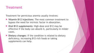 Treatment
Treatment for pernicious anemia usually involves:
 Vitamin B12 injections: The most common treatment to
bypass the need for intrinsic factor in absorption.
 Oral B12 supplements: High-dose oral B12 may be
effective if the body can absorb it, particularly in milder
cases.
 Dietary changes: If the condition is related to dietary
deficiency, increasing B12-rich foods or taking
supplements can help.
 