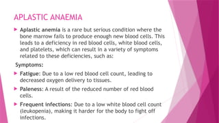 APLASTIC ANAEMIA
 Aplastic anemia is a rare but serious condition where the
bone marrow fails to produce enough new blood cells. This
leads to a deficiency in red blood cells, white blood cells,
and platelets, which can result in a variety of symptoms
related to these deficiencies, such as:
Symptoms:
 Fatigue: Due to a low red blood cell count, leading to
decreased oxygen delivery to tissues.
 Paleness: A result of the reduced number of red blood
cells.
 Frequent infections: Due to a low white blood cell count
(leukopenia), making it harder for the body to fight off
infections.
 