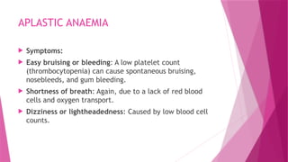 APLASTIC ANAEMIA
 Symptoms:
 Easy bruising or bleeding: A low platelet count
(thrombocytopenia) can cause spontaneous bruising,
nosebleeds, and gum bleeding.
 Shortness of breath: Again, due to a lack of red blood
cells and oxygen transport.
 Dizziness or lightheadedness: Caused by low blood cell
counts.
 