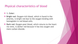 Physical characteristics of blood
 1. Color:
 Bright red: Oxygen-rich blood, which is found in the
arteries, is bright red due to the oxygen binding with
hemoglobin in red blood cells.
 Dark red: Oxygen-poor blood, which returns to the heart
via veins, is darker red because it has less oxygen and
more carbon dioxide.
 