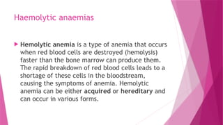 Haemolytic anaemias
 Hemolytic anemia is a type of anemia that occurs
when red blood cells are destroyed (hemolysis)
faster than the bone marrow can produce them.
The rapid breakdown of red blood cells leads to a
shortage of these cells in the bloodstream,
causing the symptoms of anemia. Hemolytic
anemia can be either acquired or hereditary and
can occur in various forms.
 