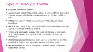 Types of Hemolytic Anemia
1. Acquired Hemolytic Anemia:
 Autoimmune Hemolytic Anemia (AIHA): In this condition, the body’s
immune system mistakenly attacks and destroys its own red blood
cells.
 Infections: Certain infections, particularly malaria, can cause
hemolysis.
 Medications: Some drugs, such as penicillin or certain chemotherapy
agents, can cause hemolytic anemia.
 Toxins and chemicals: Exposure to toxic substances or chemicals
(e.g., snake venom or some industrial chemicals) can lead to
hemolysis.
 Mechanical causes: Prosthetic heart valves, hemodialysis, or other
mechanical devices can physically damage red blood cells.
 Hypersplenism: An overactive spleen can destroy red blood cells
faster than normal.
 