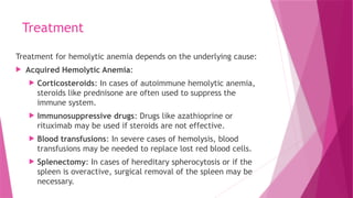 Treatment
Treatment for hemolytic anemia depends on the underlying cause:
 Acquired Hemolytic Anemia:
 Corticosteroids: In cases of autoimmune hemolytic anemia,
steroids like prednisone are often used to suppress the
immune system.
 Immunosuppressive drugs: Drugs like azathioprine or
rituximab may be used if steroids are not effective.
 Blood transfusions: In severe cases of hemolysis, blood
transfusions may be needed to replace lost red blood cells.
 Splenectomy: In cases of hereditary spherocytosis or if the
spleen is overactive, surgical removal of the spleen may be
necessary.
 