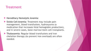 Treatment
 Hereditary Hemolytic Anemia:
 Sickle Cell Anemia: Treatment may include pain
management, blood transfusions, hydroxyurea (a
medication that increases fetal hemoglobin production),
and in severe cases, bone marrow/stem cell transplants.
 Thalassemia: Regular blood transfusions and iron
chelation therapy (to prevent iron overload) are often
needed.
 