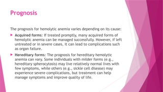 Prognosis
The prognosis for hemolytic anemia varies depending on its cause:
 Acquired forms: If treated promptly, many acquired forms of
hemolytic anemia can be managed successfully. However, if left
untreated or in severe cases, it can lead to complications such
as organ failure.
 Hereditary forms: The prognosis for hereditary hemolytic
anemia can vary. Some individuals with milder forms (e.g.,
hereditary spherocytosis) may live relatively normal lives with
few symptoms, while others (e.g., sickle cell disease) may
experience severe complications, but treatment can help
manage symptoms and improve quality of life.
 