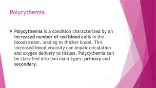 Polycythemia
 Polycythemia is a condition characterized by an
increased number of red blood cells in the
bloodstream, leading to thicker blood. This
increased blood viscosity can impair circulation
and oxygen delivery to tissues. Polycythemia can
be classified into two main types: primary and
secondary.
 