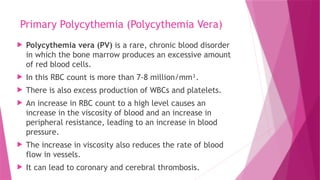 Primary Polycythemia (Polycythemia Vera)
 Polycythemia vera (PV) is a rare, chronic blood disorder
in which the bone marrow produces an excessive amount
of red blood cells.
 In this RBC count is more than 7-8 million/mm³.
 There is also excess production of WBCs and platelets.
 An increase in RBC count to a high level causes an
increase in the viscosity of blood and an increase in
peripheral resistance, leading to an increase in blood
pressure.
 The increase in viscosity also reduces the rate of blood
flow in vessels.
 It can lead to coronary and cerebral thrombosis.
 