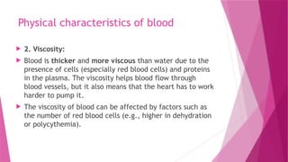 Physical characteristics of blood
 2. Viscosity:
 Blood is thicker and more viscous than water due to the
presence of cells (especially red blood cells) and proteins
in the plasma. The viscosity helps blood flow through
blood vessels, but it also means that the heart has to work
harder to pump it.
 The viscosity of blood can be affected by factors such as
the number of red blood cells (e.g., higher in dehydration
or polycythemia).
 