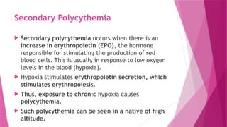 Secondary Polycythemia
 Secondary polycythemia occurs when there is an
increase in erythropoietin (EPO), the hormone
responsible for stimulating the production of red
blood cells. This is usually in response to low oxygen
levels in the blood (hypoxia).
 Hypoxia stimulates erythropoietin secretion, which
stimulates erythropoiesis.
 Thus, exposure to chronic hypoxia causes
polycythemia.
 Such polycythemia can be seen in a native of high
altitude.
 