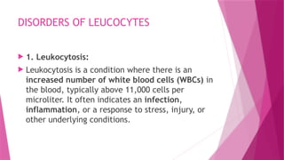 DISORDERS OF LEUCOCYTES
 1. Leukocytosis:
 Leukocytosis is a condition where there is an
increased number of white blood cells (WBCs) in
the blood, typically above 11,000 cells per
microliter. It often indicates an infection,
inflammation, or a response to stress, injury, or
other underlying conditions.
 