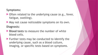 Symptoms:
 Often related to the underlying cause (e.g., fever,
fatigue, swelling).
 May not cause noticeable symptoms on its own.
Diagnosis:
 Blood tests to measure the number of white
blood cells.
 Further tests may be conducted to identify the
underlying cause, such as a blood culture,
imaging, or specific tests based on symptoms.
 