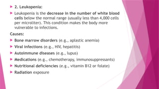  2. Leukopenia:
 Leukopenia is the decrease in the number of white blood
cells below the normal range (usually less than 4,000 cells
per microliter). This condition makes the body more
vulnerable to infections.
Causes:
 Bone marrow disorders (e.g., aplastic anemia)
 Viral infections (e.g., HIV, hepatitis)
 Autoimmune diseases (e.g., lupus)
 Medications (e.g., chemotherapy, immunosuppressants)
 Nutritional deficiencies (e.g., vitamin B12 or folate)
 Radiation exposure
 