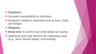  Symptoms:
 Increased susceptibility to infections.
 Symptoms related to infections such as fever, chills,
and fatigue.
 Diagnosis:
 Blood tests to confirm low white blood cell counts.
 Additional tests may identify the underlying cause
(e.g., bone marrow biopsy, viral testing).
 